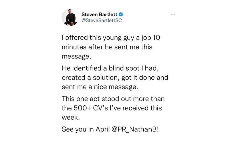 Screen shot of a Tweet from Steven Barlett about Nathan that says “I offered this young guy a job 10 minutes after he sent me this message, he identified a blind spot I had, created a solution, got it done and sent me a nice message, ths one cat stood out more than the 500 plus CV’s I’ve received this week, see you in April Nathan”